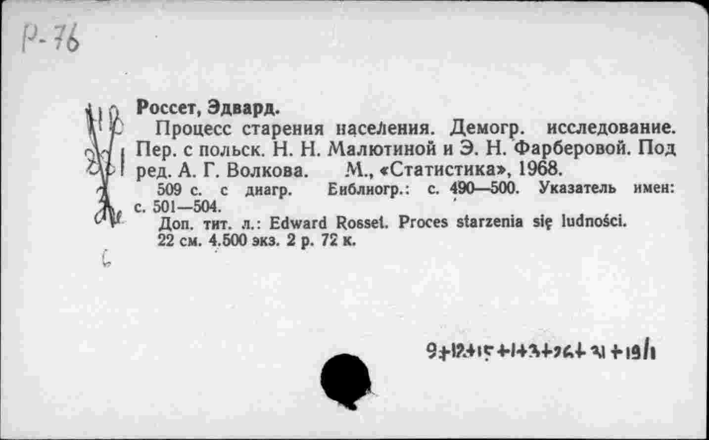 ﻿Россет, Эдвард.
Процесс старения населения. Демогр. исследование. Пер. с польск. H. Н. Малютиной и Э. Н. Фарберовой. Под ред. А. Г. Волкова. М., «Статистика», 1968.
509 с. с диагр. Еиблиогр.: с. 490—500. Указатель имен: с. 501—504.
Доп. тит. л.: Edward Rossel. Procès starzenia siç ludnoéci.
22 cm. 4.500 экз. 2 p. 72 к.
Al -Hall